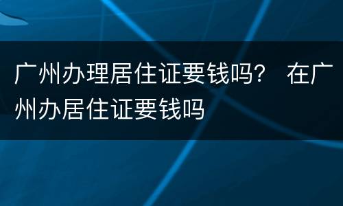 广州办理居住证要钱吗？ 在广州办居住证要钱吗
