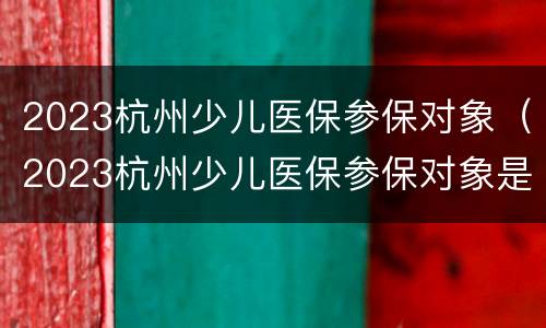 2023杭州少儿医保参保对象（2023杭州少儿医保参保对象是什么）