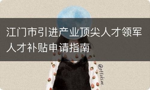 江门市引进产业顶尖人才领军人才补贴申请指南