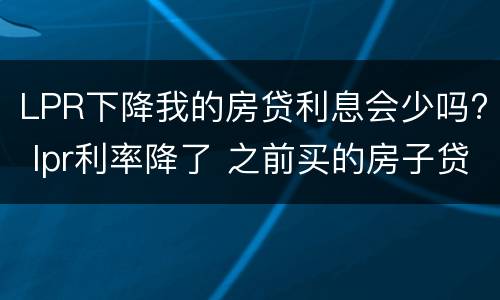 LPR下降我的房贷利息会少吗? lpr利率降了 之前买的房子贷款也会跟着降吗