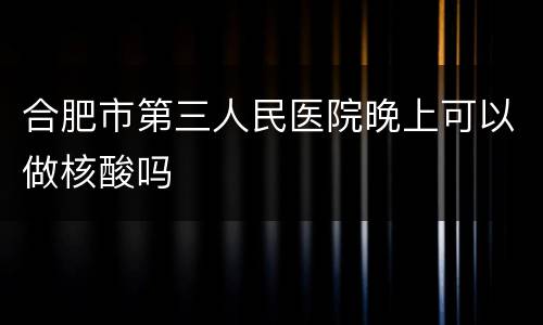 合肥市第三人民医院晚上可以做核酸吗