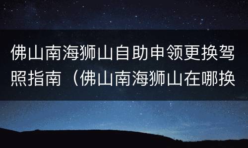 佛山南海狮山自助申领更换驾照指南（佛山南海狮山在哪换驾驶证）
