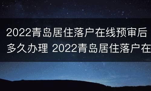 2022青岛居住落户在线预审后多久办理 2022青岛居住落户在线预审后多久办理完