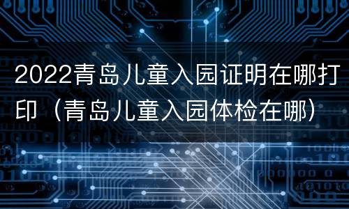 2022青岛儿童入园证明在哪打印（青岛儿童入园体检在哪）