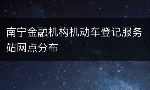 南宁金融机构机动车登记服务站网点分布