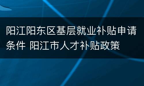 阳江阳东区基层就业补贴申请条件 阳江市人才补贴政策