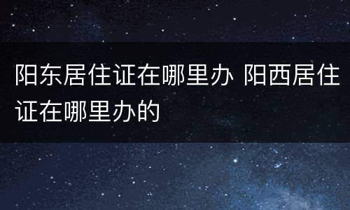 阳东居住证在哪里办 阳西居住证在哪里办的