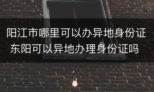 阳江市哪里可以办异地身份证 东阳可以异地办理身份证吗
