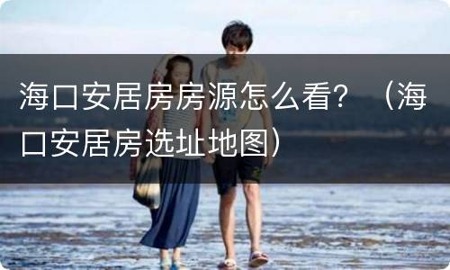 海口安居房房源怎么看？（海口安居房选址地图）