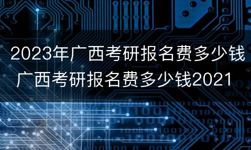 2023年广西考研报名费多少钱 广西考研报名费多少钱2021