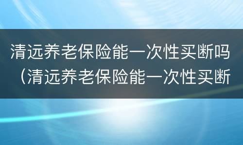 清远养老保险能一次性买断吗（清远养老保险能一次性买断吗知乎）