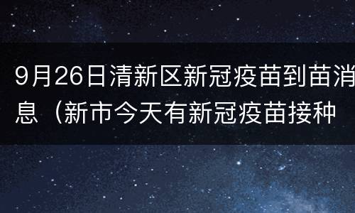 9月26日清新区新冠疫苗到苗消息（新市今天有新冠疫苗接种）