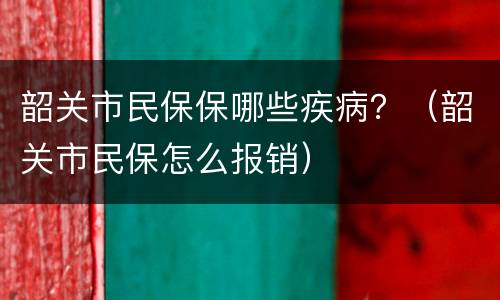 韶关市民保保哪些疾病？（韶关市民保怎么报销）