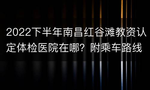 2022下半年南昌红谷滩教资认定体检医院在哪？附乘车路线