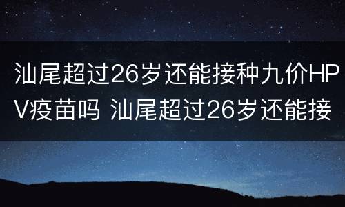 汕尾超过26岁还能接种九价HPV疫苗吗 汕尾超过26岁还能接种九价hpv疫苗吗