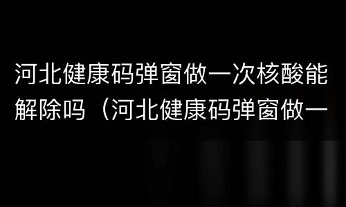 河北健康码弹窗做一次核酸能解除吗（河北健康码弹窗做一次核酸能解除吗）