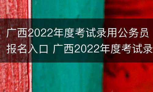 广西2022年度考试录用公务员报名入口 广西2022年度考试录用公务员报名入口官网