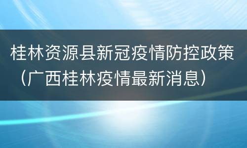 桂林资源县新冠疫情防控政策（广西桂林疫情最新消息）