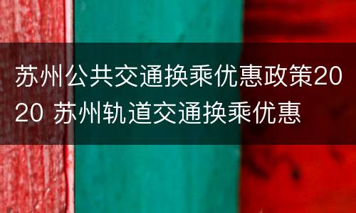 苏州公共交通换乘优惠政策2020 苏州轨道交通换乘优惠