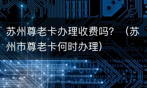 苏州尊老卡办理收费吗？（苏州市尊老卡何时办理）