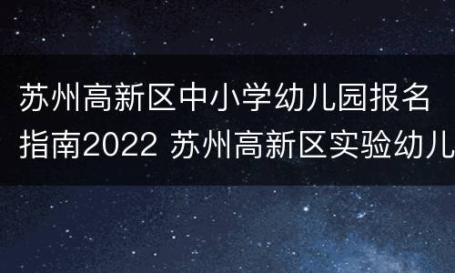 苏州高新区中小学幼儿园报名指南2022 苏州高新区实验幼儿园报名