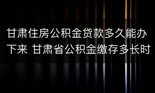 甘肃住房公积金贷款多久能办下来 甘肃省公积金缴存多长时间可以贷款买房