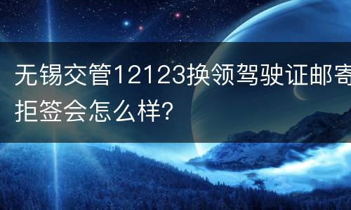 无锡交管12123换领驾驶证邮寄拒签会怎么样？