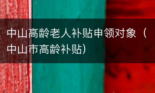 中山高龄老人补贴申领对象（中山市高龄补贴）