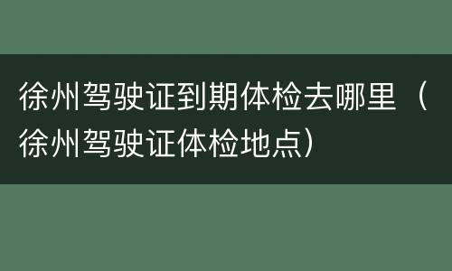 徐州驾驶证到期体检去哪里（徐州驾驶证体检地点）