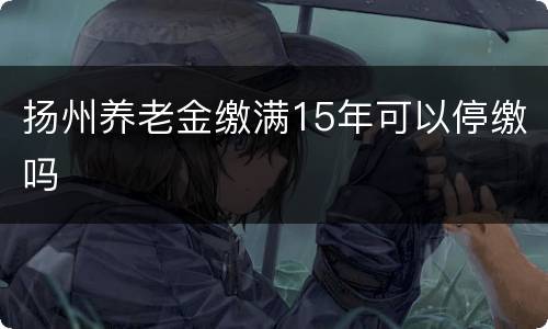 扬州养老金缴满15年可以停缴吗