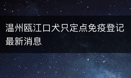 温州瓯江口犬只定点免疫登记最新消息
