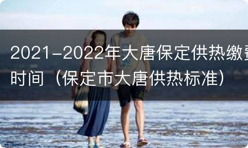 2021-2022年大唐保定供热缴费时间（保定市大唐供热标准）