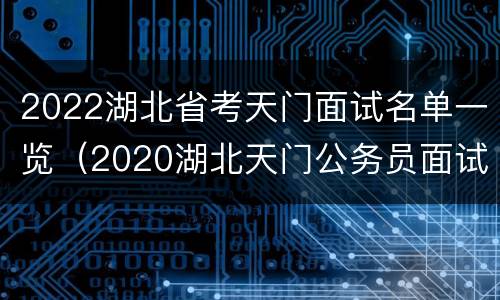 2022湖北省考天门面试名单一览（2020湖北天门公务员面试成绩）