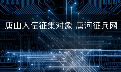 唐山入伍征集对象 唐河征兵网