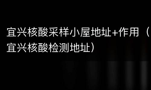 宜兴核酸采样小屋地址+作用（宜兴核酸检测地址）