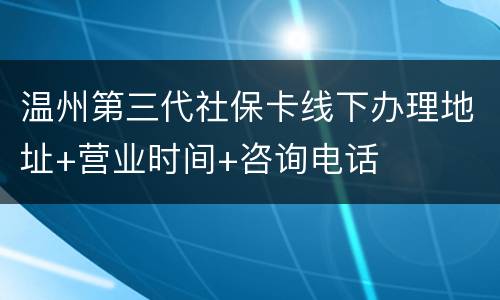 温州第三代社保卡线下办理地址+营业时间+咨询电话