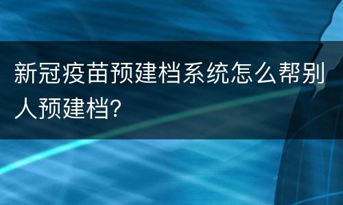 新冠疫苗预建档系统怎么帮别人预建档？