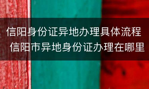 信阳身份证异地办理具体流程 信阳市异地身份证办理在哪里