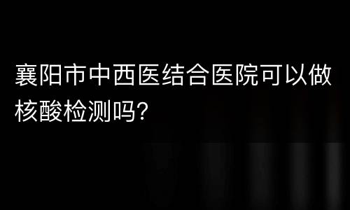 襄阳市中西医结合医院可以做核酸检测吗？