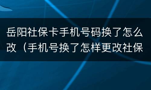 岳阳社保卡手机号码换了怎么改（手机号换了怎样更改社保预留的手机号）