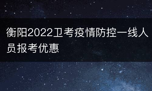 衡阳2022卫考疫情防控一线人员报考优惠