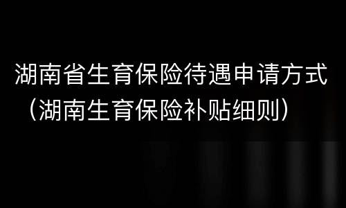 湖南省生育保险待遇申请方式（湖南生育保险补贴细则）