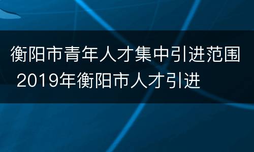 衡阳市青年人才集中引进范围 2019年衡阳市人才引进