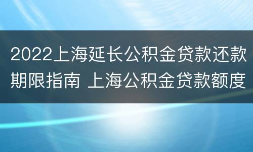 2022上海延长公积金贷款还款期限指南 上海公积金贷款额度2021年