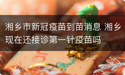 湘乡市新冠疫苗到苗消息 湘乡现在还接诊第一针疫苗吗