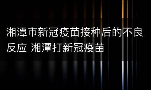 湘潭市新冠疫苗接种后的不良反应 湘潭打新冠疫苗