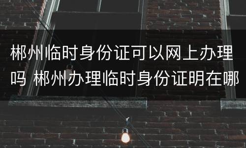 郴州临时身份证可以网上办理吗 郴州办理临时身份证明在哪办理