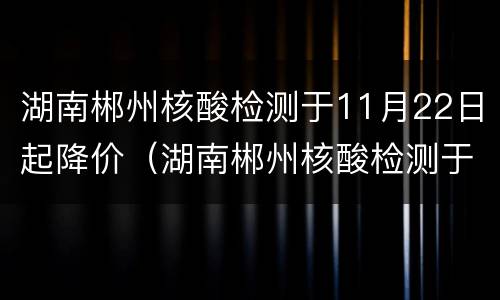 湖南郴州核酸检测于11月22日起降价（湖南郴州核酸检测于11月22日起降价了吗）
