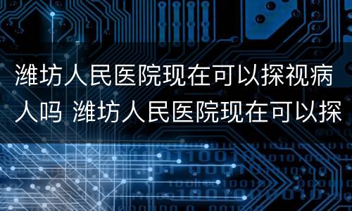 潍坊人民医院现在可以探视病人吗 潍坊人民医院现在可以探视病人吗最新消息