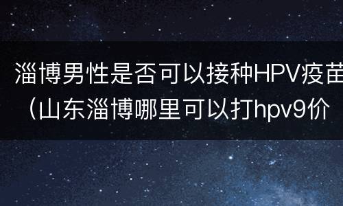 淄博男性是否可以接种HPV疫苗（山东淄博哪里可以打hpv9价疫苗）